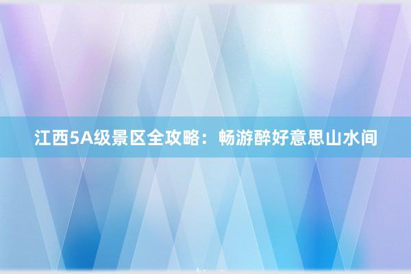 江西5A级景区全攻略：畅游醉好意思山水间